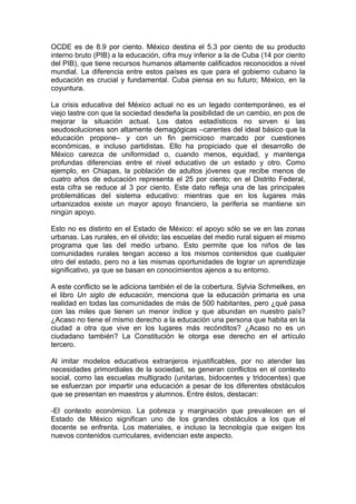 OCDE es de 8.9 por ciento. México destina el 5.3 por ciento de su producto
interno bruto (PIB) a la educación, cifra muy inferior a la de Cuba (14 por ciento
del PIB), que tiene recursos humanos altamente calificados reconocidos a nivel
mundial. La diferencia entre estos países es que para el gobierno cubano la
educación es crucial y fundamental. Cuba piensa en su futuro; México, en la
coyuntura.

La crisis educativa del México actual no es un legado contemporáneo, es el
viejo lastre con que la sociedad desdeña la posibilidad de un cambio, en pos de
mejorar la situación actual. Los datos estadísticos no sirven si las
seudosoluciones son altamente demagógicas –carentes del ideal básico que la
educación propone– y con un fin pernicioso marcado por cuestiones
económicas, e incluso partidistas. Ello ha propiciado que el desarrollo de
México carezca de uniformidad o, cuando menos, equidad, y mantenga
profundas diferencias entre el nivel educativo de un estado y otro. Como
ejemplo, en Chiapas, la población de adultos jóvenes que recibe menos de
cuatro años de educación representa el 25 por ciento; en el Distrito Federal,
esta cifra se reduce al 3 por ciento. Este dato refleja una de las principales
problemáticas del sistema educativo: mientras que en los lugares más
urbanizados existe un mayor apoyo financiero, la periferia se mantiene sin
ningún apoyo.

Esto no es distinto en el Estado de México: el apoyo sólo se ve en las zonas
urbanas. Las rurales, en el olvido; las escuelas del medio rural siguen el mismo
programa que las del medio urbano. Esto permite que los niños de las
comunidades rurales tengan acceso a los mismos contenidos que cualquier
otro del estado, pero no a las mismas oportunidades de lograr un aprendizaje
significativo, ya que se basan en conocimientos ajenos a su entorno.

A este conflicto se le adiciona también el de la cobertura. Sylvia Schmelkes, en
el libro Un siglo de educación, menciona que la educación primaria es una
realidad en todas las comunidades de más de 500 habitantes, pero ¿qué pasa
con las miles que tienen un menor índice y que abundan en nuestro país?
¿Acaso no tiene el mismo derecho a la educación una persona que habita en la
ciudad a otra que vive en los lugares más recónditos? ¿Acaso no es un
ciudadano también? La Constitución le otorga ese derecho en el artículo
tercero.

Al imitar modelos educativos extranjeros injustificables, por no atender las
necesidades primordiales de la sociedad, se generan conflictos en el contexto
social, como las escuelas multigrado (unitarias, bidocentes y tridocentes) que
se esfuerzan por impartir una educación a pesar de los diferentes obstáculos
que se presentan en maestros y alumnos. Entre éstos, destacan:

-El contexto económico. La pobreza y marginación que prevalecen en el
Estado de México significan uno de los grandes obstáculos a los que el
docente se enfrenta. Los materiales, e incluso la tecnología que exigen los
nuevos contenidos curriculares, evidencian este aspecto.
 