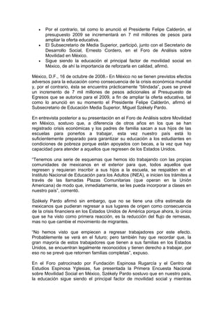 •   Por el contrario, tal como lo anunció el Presidente Felipe Calderón, el
       presupuesto 2009 se incrementará en 7 mil millones de pesos para
       ampliar la oferta educativa.
   •   El Subsecretario de Media Superior, participó, junto con el Secretario de
       Desarrollo Social, Ernesto Cordero, en el Foro de Análisis sobre
       Movilidad en México.
   •   Sigue siendo la educación el principal factor de movilidad social en
       México, de ahí la importancia de reforzarla en calidad, afirmó.

México, D.F., 16 de octubre de 2008.- En México no se tienen previstos efectos
adversos para la educación como consecuencia de la crisis económica mundial
y, por el contrario, ésta se encuentra prácticamente “blindada”, pues se prevé
un incremento de 7 mil millones de pesos adicionales al Presupuesto de
Egresos que se autorice para el 2009, a fin de ampliar la oferta educativa, tal
como lo anunció en su momento el Presidente Felipe Calderón, afirmó el
Subsecretario de Educación Media Superior, Miguel Székely Pardo.

En entrevista posterior a su presentación en el Foro de Análisis sobre Movilidad
en México, sostuvo que, a diferencia de otros años en los que se han
registrado crisis económicas y los padres de familia sacan a sus hijos de las
escuelas para ponerlos a trabajar, esta vez nuestro país está lo
suficientemente preparado para garantizar su educación a los estudiantes en
condiciones de pobreza porque están apoyados con becas, a la vez que hay
capacidad para atender a aquellos que regresen de los Estados Unidos.

“Tenemos una serie de esquemas que hemos ido trabajando con las propias
comunidades de mexicanos en el exterior para que, todos aquellos que
regresen y requieran inscribir a sus hijos a la escuela, se respalden en el
Instituto Nacional de Educación para los Adultos (INEA), e inicien los trámites a
través de las llamadas Plazas Comunitarias (que operan en la Unión
Americana) de modo que, inmediatamente, se les pueda incorporar a clases en
nuestro país”, comentó.

Székely Pardo afirmó sin embargo, que no se tiene una cifra estimada de
mexicanos que pudieran regresar a sus lugares de origen como consecuencia
de la crisis financiera en los Estados Unidos de América porque ahora, lo único
que se ha visto como primera reacción, es la reducción del flujo de remesas,
mas no que cambie el movimiento de migrantes.

“No hemos visto que empiecen a regresar trabajadores por este efecto.
Probablemente se verá en el futuro; pero también hay que recordar que, la
gran mayoría de estos trabajadores que tienen a sus familias en los Estados
Unidos, se encuentran legalmente reconocidos y tienen derecho a trabajar, por
eso no se prevé que retornen familias completas”, expuso.

En el Foro patrocinado por Fundación Espinosa Rugarcía y el Centro de
Estudios Espinosa Yglesias, fue presentada la Primera Encuesta Nacional
sobre Movilidad Social en México, Székely Pardo sostuvo que en nuestro país,
la educación sigue siendo el principal factor de movilidad social y mientras
 