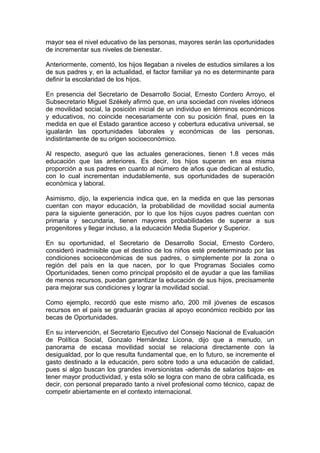 mayor sea el nivel educativo de las personas, mayores serán las oportunidades
de incrementar sus niveles de bienestar.

Anteriormente, comentó, los hijos llegaban a niveles de estudios similares a los
de sus padres y, en la actualidad, el factor familiar ya no es determinante para
definir la escolaridad de los hijos.

En presencia del Secretario de Desarrollo Social, Ernesto Cordero Arroyo, el
Subsecretario Miguel Székely afirmó que, en una sociedad con niveles idóneos
de movilidad social, la posición inicial de un individuo en términos económicos
y educativos, no coincide necesariamente con su posición final, pues en la
medida en que el Estado garantice acceso y cobertura educativa universal, se
igualarán las oportunidades laborales y económicas de las personas,
indistintamente de su origen socioeconómico.

Al respecto, aseguró que las actuales generaciones, tienen 1.8 veces más
educación que las anteriores. Es decir, los hijos superan en esa misma
proporción a sus padres en cuanto al número de años que dedican al estudio,
con lo cual incrementan indudablemente, sus oportunidades de superación
económica y laboral.

Asimismo, dijo, la experiencia indica que, en la medida en que las personas
cuentan con mayor educación, la probabilidad de movilidad social aumenta
para la siguiente generación, por lo que los hijos cuyos padres cuentan con
primaria y secundaria, tienen mayores probabilidades de superar a sus
progenitores y llegar incluso, a la educación Media Superior y Superior.

En su oportunidad, el Secretario de Desarrollo Social, Ernesto Cordero,
consideró inadmisible que el destino de los niños esté predeterminado por las
condiciones socioeconómicas de sus padres, o simplemente por la zona o
región del país en la que nacen, por lo que Programas Sociales como
Oportunidades, tienen como principal propósito el de ayudar a que las familias
de menos recursos, puedan garantizar la educación de sus hijos, precisamente
para mejorar sus condiciones y lograr la movilidad social.

Como ejemplo, recordó que este mismo año, 200 mil jóvenes de escasos
recursos en el país se graduarán gracias al apoyo económico recibido por las
becas de Oportunidades.

En su intervención, el Secretario Ejecutivo del Consejo Nacional de Evaluación
de Política Social, Gonzalo Hernández Licona, dijo que a menudo, un
panorama de escasa movilidad social se relaciona directamente con la
desigualdad, por lo que resulta fundamental que, en lo futuro, se incremente el
gasto destinado a la educación, pero sobre todo a una educación de calidad,
pues si algo buscan los grandes inversionistas -además de salarios bajos- es
tener mayor productividad, y esta sólo se logra con mano de obra calificada, es
decir, con personal preparado tanto a nivel profesional como técnico, capaz de
competir abiertamente en el contexto internacional.
 