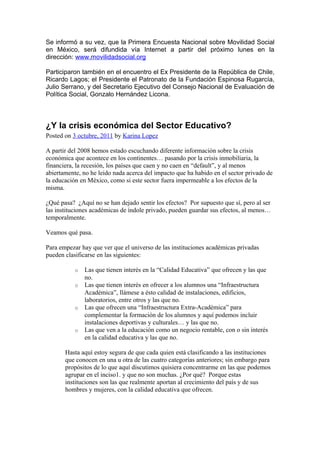 Se informó a su vez, que la Primera Encuesta Nacional sobre Movilidad Social
en México, será difundida vía Internet a partir del próximo lunes en la
dirección: www.movilidadsocial.org

Participaron también en el encuentro el Ex Presidente de la República de Chile,
Ricardo Lagos; el Presidente el Patronato de la Fundación Espinosa Rugarcía,
Julio Serrano, y del Secretario Ejecutivo del Consejo Nacional de Evaluación de
Política Social, Gonzalo Hernández Licona.



¿Y la crisis económica del Sector Educativo?
Posted on 3 octubre, 2011 by Karina Lopez

A partir del 2008 hemos estado escuchando diferente información sobre la crisis
económica que acontece en los continentes… pasando por la crisis inmobiliaria, la
financiera, la recesión, los países que caen y no caen en “default”, y al menos
abiertamente, no he leido nada acerca del impacto que ha habido en el sector privado de
la educación en México, como si este sector fuera impermeable a los efectos de la
misma.

¿Qué pasa? ¿Aquí no se han dejado sentir los efectos? Por supuesto que sí, pero al ser
las instituciones académicas de índole privado, pueden guardar sus efectos, al menos…
temporalmente.

Veamos qué pasa.

Para empezar hay que ver que el universo de las instituciones académicas privadas
pueden clasificarse en las siguientes:

           o   Las que tienen interés en la “Calidad Educativa” que ofrecen y las que
               no.
           o   Las que tienen interés en ofrecer a los alumnos una “Infraestructura
               Académica”, llámese a ésto calidad de instalaciones, edificios,
               laboratorios, entre otros y las que no.
           o   Las que ofrecen una “Infraestructura Extra-Académica” para
               complementar la formación de los alumnos y aquí podemos incluir
               instalaciones deportivas y culturales… y las que no.
           o   Las que ven a la educación como un negocio rentable, con o sin interés
               en la calidad educativa y las que no.

       Hasta aquí estoy segura de que cada quien está clasificando a las instituciones
       que conocen en una u otra de las cuatro categorías anteriores; sin embargo para
       propósitos de lo que aquí discutimos quisiera concentrarme en las que podemos
       agrupar en el inciso1. y que no son muchas. ¿Por qué? Porque estas
       instituciones son las que realmente aportan al crecimiento del país y de sus
       hombres y mujeres, con la calidad educativa que ofrecen.
 