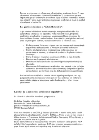 Las que se preocupan por ofrecer una infraestructura académica (inciso 2) y por
       ofrecer una infraestructura extra-académica (inciso 3), por supuesto que son
       importantes ya que contribuyen o colaboran a que el alumno se forme de manera
       más integral y en un mejor ambiente; sin embargo no afectan de fondo la calidad
       educativa de la institución.

       Las que tienen interés en la “Calidad Educativa”:

       Aquí estamos hablando de instituciones cuyo prestigio académico ha sido
       comprobado a través de sus egresados, profesores calificados, programas
       académicos actualizados, evaluaciones académicas públicas, programas de
       intercambio de alumnos con instituciones de reconocido prestigio internacional,
       entre los principales factores y donde los efectos de la crisis han sido:

           o   Un Programa de Becas más exigente para los alumnos solicitantes donde
               el porcentaje de becas contra la población escolar ha disminuido.
           o   Cambio en el programa de contratación de profesores donde las
               prestaciones se reducen y el número de profesores de planta o titulares
               disminuye.
           o   Cierre de algunos programas académicos debido a la baja demanda.
           o   Disminución de personal administrativo.
           o   Disminución de los estándares de admisión para compensar la baja de
               alumnado.
           o   Disminución de los estándares académicos para tratar de evitar las bajas
               académicas por mala escolaridad de los alumnos y compensar la pérdida
               de los alumnos que no llegan o se dan de baja por motivos económicos.

       Las instituciones académicas también son un negocio para alguien y no hay
       porque criticar las medidas que tomen para ser más rentables; sin embargo si
       estas medidas afectan al alumno que recibe la educación… si hay porque
       preocuparse.



La crisis de la educación: soluciones y expectativas

La crisis de la educación: soluciones y expectativas

Dr. Felipe González y González
Presidente del Centro de Estudios
para la Gobernabilidad Institucional (CEGI)
IPADE Business School

Nada más comenzar el año 2008, y antes de que acabar el mes de enero, se ha vuelto
plantear el tema del subdesarrollo educativo de México. Como se sabe el país obtuvo el
último lugar en el Programme for International Student Assessment (PISA), llevado a
cabo por la OCDE en más de 60 países.
El año 2007 evidenció la crisis del sistema educativo mexicano. En las pruebas PISA
del año 2006, los estudiantes mexicanos de 15 años ocuparon las peores posiciones, a
pesar de que México tiene un complejo y muy rico sistema educativo.
 