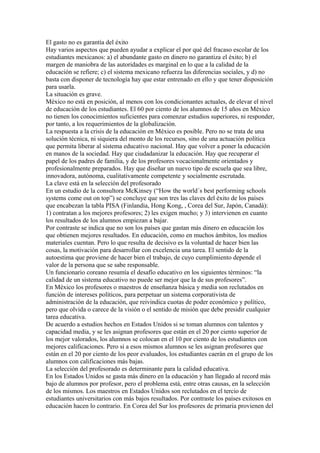 El gasto no es garantía del éxito
Hay varios aspectos que pueden ayudar a explicar el por qué del fracaso escolar de los
estudiantes mexicanos: a) el abundante gasto en dinero no garantiza el éxito; b) el
margen de maniobra de las autoridades es marginal en lo que a la calidad de la
educación se refiere; c) el sistema mexicano refuerza las diferencias sociales, y d) no
basta con disponer de tecnología hay que estar entrenado en ello y que tener disposición
para usarla.
La situación es grave.
México no está en posición, al menos con los condicionantes actuales, de elevar el nivel
de educación de los estudiantes. El 60 por ciento de los alumnos de 15 años en México
no tienen los conocimientos suficientes para comenzar estudios superiores, ni responder,
por tanto, a los requerimientos de la globalización.
La respuesta a la crisis de la educación en México es posible. Pero no se trata de una
solución técnica, ni siquiera del monto de los recursos, sino de una actuación política
que permita liberar al sistema educativo nacional. Hay que volver a poner la educación
en manos de la sociedad. Hay que ciudadanizar la educación. Hay que recuperar el
papel de los padres de familia, y de los profesores vocacionalmente orientados y
profesionalmente preparados. Hay que diseñar un nuevo tipo de escuela que sea libre,
innovadora, autónoma, cualitativamente competente y socialmente escrutada.
La clave está en la selección del profesorado
En un estudio de la consultora McKinsey (“How the world´s best performing schools
systems come out on top”) se concluye que son tres las claves del éxito de los países
que encabezan la tabla PISA (Finlandia, Hong Kong, , Corea del Sur, Japón, Canadá):
1) contratan a los mejores profesores; 2) les exigen mucho; y 3) intervienen en cuanto
los resultados de los alumnos empiezan a bajar.
Por contraste se indica que no son los países que gastan más dinero en educación los
que obtienen mejores resultados. En educación, como en muchos ámbitos, los medios
materiales cuentan. Pero lo que resulta de decisivo es la voluntad de hacer bien las
cosas, la motivación para desarrollar con excelencia una tarea. El sentido de la
autoestima que proviene de hacer bien el trabajo, de cuyo cumplimiento depende el
valor de la persona que se sabe responsable.
Un funcionario coreano resumía el desafío educativo en los siguientes términos: “la
calidad de un sistema educativo no puede ser mejor que la de sus profesores”.
En México los profesores o maestros de enseñanza básica y media son reclutados en
función de intereses políticos, para perpetuar un sistema corporativista de
administración de la educación, que reivindica cuotas de poder económico y político,
pero que olvida o carece de la visión o el sentido de misión que debe presidir cualquier
tarea educativa.
De acuerdo a estudios hechos en Estados Unidos si se toman alumnos con talentos y
capacidad media, y se les asignan profesores que están en el 20 por ciento superior de
los mejor valorados, los alumnos se colocan en el 10 por ciento de los estudiantes con
mejores calificaciones. Pero si a esos mismos alumnos se les asignan profesores que
están en el 20 por ciento de los peor evaluados, los estudiantes caerán en el grupo de los
alumnos con calificaciones más bajas.
La selección del profesorado es determinante para la calidad educativa.
En los Estados Unidos se gasta más dinero en la educación y han llegado al record más
bajo de alumnos por profesor, pero el problema está, entre otras causas, en la selección
de los mismos. Los maestros en Estados Unidos son reclutados en el tercio de
estudiantes universitarios con más bajos resultados. Por contraste los países exitosos en
educación hacen lo contrario. En Corea del Sur los profesores de primaria provienen del
 