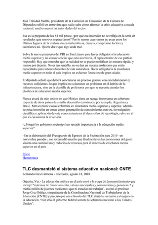 José Trinidad Padilla, presidente de la Comisión de Educación de la Cámara de
Diputados refirió en entrevista que nadie sabe cómo afrontar la crisis educativa a escala
nacional, mucho menos las autoridades del sector.

Esa es la pregunta de los 64 mil pesos: ¿por qué esa inversión no se refleja en la serie de
resultados que nosotros esperaríamos? Por lo menos querríamos no estar entre los
últimos lugares de la evaluación en matemáticas, ciencia, compresión lectora y
cuestiones así. Quiere decir que algo anda mal.

Sobre la nueva propuesta del PRI en San Lázaro para hacer obligatoria la educación
media superior y las consecuencias que esto acarrearía, el representante de ese partido
respondió: Hay que entender que la realidad no se puede modificar de manera rápida, y
menos por decreto. No es tan sencillo; no se dan en maceta profesores que estén
capacitados para labores docentes de esta naturaleza. Hacer obligatoria la enseñanza
media superior en todo el país implica un esfuerzo financiero de gran calado.

El diputado señaló que deberá concretarse un proceso gradual con calendarización y
recursos suficientes, lo que implica no solamente un problema en el ámbito de la
infraestructura, sino en la plantilla de profesores con que se necesita atender los
planteles de educación media superior,

Nunca estará de más insistir en que México tiene un rezago importante en cobertura
respecto de otros países de similar desarrollo económico, por ejemplo, Argentina y
Brasil. México tiene escasa cobertura en enseñanza media superior y superior, además
de poca inversión en temas como generación de conocimiento, esto es, investigación
científica y aplicación de este conocimiento en el desarrollos de tecnología, rubro en el
que es escasísima la inversión.

–¿Porqué los gobiernos recientes han restado importancia a la educación media
superior?

–En la elaboración del Presupuesto de Egresos de la Federación para 2010 –en
noviembre pasado–, me sorprendió mucho que finalmente en las previsiones del gasto
viniera una cantidad muy reducida de recursos para el sistema de enseñanza media
superior en el país

Inicio
Hemeroteca


TLC desmanteló el sistema educativo nacional: CNTE
Fernando Inés Carmona - miércoles, agosto 18, 2010

Orizaba, Ver.- La educación pública en el país entró a la etapa de desmantelamiento que
incluye “sistemas de financiamiento, valores nacionales y comunitarios y provocan 7 y
medio millón de jóvenes mexicanos que ni estudian ni trabajan”, estimó el profesor
Jorge Cruz Ibáñez, simpatizante de la Coordinadora Nacional de Trabajadores de la
Educación (CNTE) y precisó que una cláusula del TLC abrió la inversión extranjera en
la educación, “con ello el gobierno federal somete la soberanía nacional a los Estados
Unidos”.
 