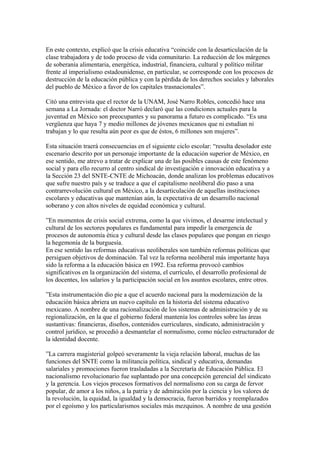 En este contexto, explicó que la crisis educativa “coincide con la desarticulación de la
clase trabajadora y de todo proceso de vida comunitario. La reducción de los márgenes
de soberanía alimentaria, energética, industrial, financiera, cultural y político militar
frente al imperialismo estadounidense, en particular, se corresponde con los procesos de
destrucción de la educación pública y con la pérdida de los derechos sociales y laborales
del pueblo de México a favor de los capitales trasnacionales”.

Citó una entrevista que el rector de la UNAM, José Narro Robles, concedió hace una
semana a La Jornada: el doctor Narró declaró que las condiciones actuales para la
juventud en México son preocupantes y su panorama a futuro es complicado. “Es una
vergüenza que haya 7 y medio millones de jóvenes mexicanos que ni estudian ni
trabajan y lo que resulta aún peor es que de éstos, 6 millones son mujeres”.

Esta situación traerá consecuencias en el siguiente ciclo escolar: “resulta desolador este
escenario descrito por un personaje importante de la educación superior de México, en
ese sentido, me atrevo a tratar de explicar una de las posibles causas de este fenómeno
social y para ello recurro al centro sindical de investigación e innovación educativa y a
la Sección 23 del SNTE-CNTE de Michoacán, donde analizan los problemas educativos
que sufre nuestro país y se traduce a que el capitalismo neoliberal dio paso a una
contrarrevolución cultural en México, a la desarticulación de aquellas instituciones
escolares y educativas que mantenían aún, la expectativa de un desarrollo nacional
soberano y con altos niveles de equidad económica y cultural.

”En momentos de crisis social extrema, como la que vivimos, el desarme intelectual y
cultural de los sectores populares es fundamental para impedir la emergencia de
procesos de autonomía ética y cultural desde las clases populares que pongan en riesgo
la hegemonía de la burguesía.
En ese sentido las reformas educativas neoliberales son también reformas políticas que
persiguen objetivos de dominación. Tal vez la reforma neoliberal más importante haya
sido la reforma a la educación básica en 1992. Esa reforma provocó cambios
significativos en la organización del sistema, el currículo, el desarrollo profesional de
los docentes, los salarios y la participación social en los asuntos escolares, entre otros.

”Esta instrumentación dio pie a que el acuerdo nacional para la modernización de la
educación básica abriera un nuevo capítulo en la historia del sistema educativo
mexicano. A nombre de una racionalización de los sistemas de administración y de su
regionalización, en la que el gobierno federal mantenía los controles sobre las áreas
sustantivas: financieras, diseños, contenidos curriculares, sindicato, administración y
control jurídico, se procedió a desmantelar el normalismo, como núcleo estructurador de
la identidad docente.

”La carrera magisterial golpeó severamente la vieja relación laboral, muchas de las
funciones del SNTE como la militancia política, sindical y educativa, demandas
salariales y promociones fueron trasladadas a la Secretaría de Educación Pública. El
nacionalismo revolucionario fue suplantado por una concepción gerencial del sindicato
y la gerencia. Los viejos procesos formativos del normalismo con su carga de fervor
popular, de amor a los niños, a la patria y de admiración por la ciencia y los valores de
la revolución, la equidad, la igualdad y la democracia, fueron barridos y reemplazados
por el egoísmo y los particularismos sociales más mezquinos. A nombre de una gestión
 