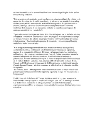 racional burocrática, se ha mantenido el irracional sistema de privilegios de las mafias
burocráticas y sindicales.

”Este acuerdo arrojó resultados negativos al proceso educativo del país: La calidad en la
educación, la evaluación, la multiculturalidad y la tolerancia han servido de coartada y
disfraz de una política educativa que profundiza la desigualdad de oportunidades, el
racismo, el rezago y la crisis educativa además del empobrecimiento cultural e
intelectual de la mayoría de los mexicanos, sin faltar la escandalosa corrupción de
caciques administrativos y sindicales”.

Y previnió que la Alianza por la Calidad de la Educación junto con la Reforma a la Ley
del ISSSTE “constituyen otra vuelta de tuerca del proyecto de alargamiento del tiempo
de trabajo; reducción del salario; mayor despotismo o control patronal del proceso de
trabajo docente y funcionalización extrema de contenidos y procesos de calificación
según los criterios empresariales.

”Con este panorama seguramente habrá más ensanchamiento de la desigualdad;
desnacionalización de contenidos y adoctrinamiento pro yanqui y pro capitalista,
además de la propagación del temor, del miedo y el autodesprecio. Las instituciones
calificadoras y los exámenes constantes como Ceneval, Enlace, entre otros, van de la
mano de la implantación del terror de estado, la militarización y la violencia
generalizada. Vivimos en lo educativo y en lo social un proyecto desnacionalizador que
en el Tratado de Libre Comercio para América del Norte encuentra su razón de ser.
Cuando en 1992 se firmó el primer acuerdo de libre comercio en Latinoamérica entre
Canadá, Estados Unidos y México, muy poco se sabía de cómo la educación quedaba
incorporada.
”En realidad, desde 1990 empezaron a aplicarse medidas como la mayor selectividad
para el ingreso a la educación media superior y superior y el pago por productividad a
los docentes”.

En México a raíz de la firma del Tratado aludido se anuló la Ley para promover la
Inversión Mexicana y Regular la Inversión Extranjera y en 1993 se promulgó la nueva
Ley de Inversión Extranjera, en ella y por primera vez en la historia del país,
expresamente se establece la educación como actividad económica abierta a la inversión
extranjera.
 