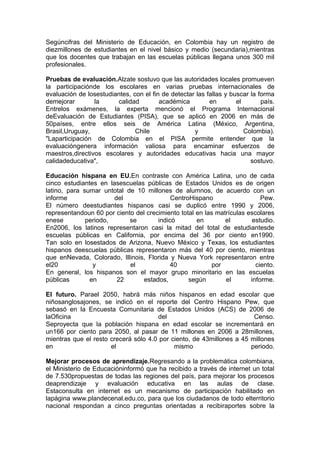 Segúncifras del Ministerio de Educación, en Colombia hay un registro de
diezmillones de estudiantes en el nivel básico y medio (secundaria),mientras
que los docentes que trabajan en las escuelas públicas llegana unos 300 mil
profesionales.

Pruebas de evaluación.Alzate sostuvo que las autoridades locales promueven
la participaciónde los escolares en varias pruebas internacionales de
evaluación de losestudiantes, con el fin de detectar las fallas y buscar la forma
demejorar        la     calidad         académica         en        el       país.
Entrelos exámenes, la experta mencionó el Programa Internacional
deEvaluación de Estudiantes (PISA), que se aplicó en 2006 en más de
50países, entre ellos seis de América Latina (México, Argentina,
Brasil,Uruguay,                Chile                y                  Colombia).
"Laparticipación de Colombia en el PISA permite entender que la
evaluacióngenera información valiosa para encaminar esfuerzos de
maestros,directivos escolares y autoridades educativas hacia una mayor
calidadeducativa",                                                       sostuvo.

Educación hispana en EU.En contraste con América Latina, uno de cada
cinco estudiantes en lasescuelas públicas de Estados Unidos es de origen
latino, para sumar untotal de 10 millones de alumnos, de acuerdo con un
informe                del                 CentroHispano                   Pew.
El número deestudiantes hispanos casi se duplicó entre 1990 y 2006,
representandoun 60 por ciento del crecimiento total en las matrículas escolares
enese         periodo,      se        indicó        en        el        estudio.
En2006, los latinos representaron casi la mitad del total de estudiantesde
escuelas públicas en California, por encima del 36 por ciento en1990.
Tan solo en losestados de Arizona, Nuevo México y Texas, los estudiantes
hispanos deescuelas públicas representaron más del 40 por ciento, mientras
que enNevada, Colorado, Illinois, Florida y Nueva York representaron entre
el20            y           el             40             por            ciento.
En general, los hispanos son el mayor grupo minoritario en las escuelas
públicas       en       22      estados,         según        el       informe.

El futuro. Parael 2050, habrá más niños hispanos en edad escolar que
niñosanglosajones, se indicó en el reporte del Centro Hispano Pew, que
sebasó en la Encuesta Comunitaria de Estados Unidos (ACS) de 2006 de
laOficina                             del                              Censo.
Seproyecta que la población hispana en edad escolar se incrementará en
un166 por ciento para 2050, al pasar de 11 millones en 2006 a 28millones,
mientras que el resto crecerá sólo 4.0 por ciento, de 43millones a 45 millones
en                    el                    mismo                     periodo.

Mejorar procesos de aprendizaje.Regresando a la problemática colombiana,
el Ministerio de Educacióninformó que ha recibido a través de internet un total
de 7.530propuestas de todas las regiones del país, para mejorar los procesos
deaprendizaje y evaluación educativa en las aulas de clase.
Estaconsulta en internet es un mecanismo de participación habilitado en
lapágina www.plandecenal.edu.co, para que los ciudadanos de todo elterritorio
nacional respondan a cinco preguntas orientadas a recibiraportes sobre la
 
