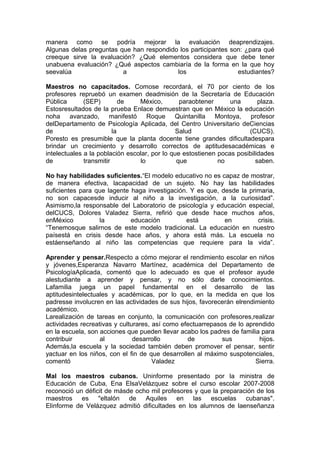manera como se podría mejorar la evaluación deaprendizajes.
Algunas delas preguntas que han respondido los participantes son: ¿para qué
creeque sirve la evaluación? ¿Qué elementos considera que debe tener
unabuena evaluación? ¿Qué aspectos cambiaría de la forma en la que hoy
seevalúa                 a                los                  estudiantes?

Maestros no capacitados. Comose recordará, el 70 por ciento de los
profesores repruebó un examen deadmisión de la Secretaría de Educación
Pública       (SEP)         de   México,        paraobtener      una       plaza.
Estosresultados de la prueba Enlace demuestran que en México la educación
noha avanzado, manifestó Roque Quintanilla Montoya, profesor
delDepartamento de Psicología Aplicada, del Centro Universitario deCiencias
de                       la                    Salud                   (CUCS).
Poresto es presumible que la planta docente tiene grandes dificultadespara
brindar un crecimiento y desarrollo correctos de aptitudesacadémicas e
intelectuales a la población escolar, por lo que estostienen pocas posibilidades
de            transmitir         lo            que           no           saben.

No hay habilidades suficientes.“El modelo educativo no es capaz de mostrar,
de manera efectiva, lacapacidad de un sujeto. No hay las habilidades
suficientes para que lagente haga investigación. Y es que, desde la primaria,
no son capacesde inducir al niño a la investigación, a la curiosidad”.
Asimismo,la responsable del Laboratorio de psicología y educación especial,
delCUCS, Dolores Valadez Sierra, refirió que desde hace muchos años,
enMéxico          la         educación         está         en         crisis.
“Tenemosque salirnos de este modelo tradicional. La educación en nuestro
paísestá en crisis desde hace años, y ahora está más. La escuela no
estáenseñando al niño las competencias que requiere para la vida”.

Aprender y pensar.Respecto a cómo mejorar el rendimiento escolar en niños
y jóvenes,Esperanza Navarro Martínez, académica del Departamento de
PsicologíaAplicada, comentó que lo adecuado es que el profesor ayude
alestudiante a aprender y pensar, y no sólo darle conocimientos.
Lafamilia juega un papel fundamental en el desarrollo de las
aptitudesintelectuales y académicas, por lo que, en la medida en que los
padresse involucren en las actividades de sus hijos, favorecerán elrendimiento
académico.
Larealización de tareas en conjunto, la comunicación con profesores,realizar
actividades recreativas y culturares, así como efectuarrepasos de lo aprendido
en la escuela, son acciones que pueden llevar acabo los padres de familia para
contribuir         al          desarrollo        de          sus         hijos.
Además,la escuela y la sociedad también deben promover el pensar, sentir
yactuar en los niños, con el fin de que desarrollen al máximo suspotenciales,
comentó                               Valadez                           Sierra.

Mal los maestros cubanos. Uninforme presentado por la ministra de
Educación de Cuba, Ena ElsaVelázquez sobre el curso escolar 2007-2008
reconoció un déficit de másde ocho mil profesores y que la preparación de los
maestros es "eltalón de Aquiles en las escuelas cubanas".
Elinforme de Velázquez admitió dificultades en los alumnos de laenseñanza
 