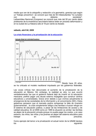 media que van de la ortografía y redacción a la geometría, yprecisa que según
un "trabajo preventivo", se conoció que más de 50 milestudiantes "no cumplen
con                   sus                 deberes                  escolares".
LaAsamblea Nacional (Congreso) se conoció que más del 50 por ciento delos
profesores de la enseñanza secundaria básica están en proceso deformación y
en la ciudad de La Habana sólo el 19 por ciento es titulado


sábado, abril 04, 2009

La crisis financiera y la privatización de la educación




                                                     Desde hace 20 años,
se ha criticado el modelo neoliberal impulsado por los gobiernos federales.

Las voces críticas han denunciado el aumento de la privatización de la
educación en México. Sin embargo, la realidad es otra. Lo que ocurrió
verdaderamente fue que el gobierno federal dejó de invertir en la educación
mexicana; prefirió pagar una deuda externa impagable que construir centros
educativos y universidades. Grave error debido a que vivimos actualmente la
emergencia de las sociedades de la información y el conocimiento (SIC). Estos
gobiernos pensaron que el mercado podría compensar la falta de inversión
gubernamental... la crisis simplemente obliga a las familias a buscar refugio en
el sistema de educación pública, a pesar de las limitaciones de acceso y de
calidad educativa. En el 2009 como en 1995 la situación es similar: las familias
se alejan de la educación privada porque no puede pagar los costos, y en caso
extremo, los niños, las niñas y los jóvenes se alejan del sistema educativo para
trabajar                en                 condiciones                precarias.

Como ejemplo del temor a la privatización el actual rector de la UNAM declara
los                                                                 siguiente:
 