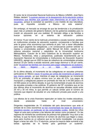 El rector de la Universidad Nacional Autónoma de México (UNAM), José Narro
Robles, declaró: "a quienes piensan en la desaparición de la educación pública
tendríamos que decirles que guarden esas intenciones en el cajón de los
recuerdos, porque la sociedad se opondría a una medida de esa naturaleza,
pues     es     imposible   concebir    a   México     sin    este   sistema".

Sin embargo, el mercado se encarga de que las tendencias a la privatización
sean más un pretexto del gobierno federal y de los gobiernos estatales para no
invertir en educación que una realidad. El mercado obliga a las familias a
buscar      opciones   en     el    sistema      de     educación      pública:

Al menos 15 por ciento de la matrícula universitaria a escala nacional, atendida
en instituciones privadas de educación superior, corresponde a familias que
ante la grave crisis económica que enfrenta el país "van a tener dificultades
para seguir pagando las colegiaturas, y en consecuencia podrían solicitar su
ingreso a universidades públicas", alertó Manuel Gil Antón, experto en el
sistema educativo nacional y catedrático de la Universidad Autónoma
Metropolitana. Coautor de la obra Cobertura de la educación superior en
México. Tendencias, retos y perspectivas, publicada recientemente por la
Asociación Nacional de Universidades e Instituciones de Educación Superior
(ANUIES), agregó que en 2003 la tasa de cobertura de universidades privadas
alcanzó 33 por ciento a escala nacional, para luego disminuir a 30 por ciento,
pues "al parecer las familias con recursos para pagar colegiaturas se acabaron,
es       decir,     llegaron      a      un      tope      de      crecimiento".

En la última década, el incremento de las colegiaturas en escuelas primarias
particulares en México creció 10 puntos por arriba del incremento al salario en
ese mismo periodo, ya que mientras el pago de colegiaturas se incrementó
61% en promedio, el salario mínimo tuvo un alza de 51%. Los pagos de
inscripción y colegiaturas pasaron en promedio de más de 3 mil 200 pesos a 6
mil 500 pesos en la última década, lo que ha incrementado el paso de alumnos
de escuelas privadas a las públicas. El gobierno del DF considera que en los
dos últimos años el incremento de alumnos en escuelas oficiales osciló entre
25 mil y 30 mil niños, lo que permite un calculo similar para el número de
menores que dejaron de estudiar en una institución privada para acudir a una
pública.

Los efectos de la crisis financiera repercuten en todos los niveles educativos,
desde        preescolar          hasta       el       nivel        universitario:

Dirigentes magisteriales de 15 entidades del país denunciaron que ante el
embate de la crisis económica se han incrementado las tasas de deserción y
abandono escolar, en particular en las comunidades rurales, donde los niños
"dejan el aula para sumarse a las labores del campo como jornaleros". En las
regiones de montaña las condiciones de pobreza han golpeado "muy duro a las
familias, lo que ha hecho disminuir el número de alumnos que llegan a clase,
pues para muchos es un esfuerzo que se ha hecho incosteable. Los grupos
llegan a tener tan sólo 10 o 15 alumnos, porque la mayoría debe sumarse a las
tareas agrícolas de la familia para garantizar un sustento".
 