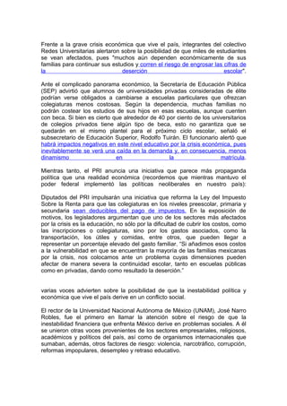 Frente a la grave crisis económica que vive el país, integrantes del colectivo
Redes Universitarias alertaron sobre la posibilidad de que miles de estudiantes
se vean afectados, pues "muchos aún dependen económicamente de sus
familias para continuar sus estudios y corren el riesgo de engrosar las cifras de
la                              deserción                               escolar".

Ante el complicado panorama económico, la Secretaría de Educación Pública
(SEP) advirtió que alumnos de universidades privadas consideradas de élite
podrían verse obligados a cambiarse a escuelas particulares que ofrezcan
colegiaturas menos costosas. Según la dependencia, muchas familias no
podrán costear los estudios de sus hijos en esas escuelas, aunque cuenten
con beca. Si bien es cierto que alrededor de 40 por ciento de los universitarios
de colegios privados tiene algún tipo de beca, esto no garantiza que se
quedarán en el mismo plantel para el próximo ciclo escolar, señaló el
subsecretario de Educación Superior, Rodolfo Tuirán. El funcionario alertó que
habrá impactos negativos en este nivel educativo por la crisis económica, pues
inevitablemente se verá una caída en la demanda y, en consecuencia, menos
dinamismo                    en                  la                  matrícula.

Mientras tanto, el PRI anuncia una iniciativa que parece más propaganda
política que una realidad económica (recordemos que mientras mantuvo el
poder federal implementó las políticas neoliberales en nuestro país):

Diputados del PRI impulsarán una iniciativa que reforma la Ley del Impuesto
Sobre la Renta para que las colegiaturas en los niveles preescolar, primaria y
secundaria sean deducibles del pago de impuestos. En la exposición de
motivos, los legisladores argumentan que uno de los sectores más afectados
por la crisis es la educación, no sólo por la dificultad de cubrir los costos, como
las inscripciones o colegiaturas, sino por los gastos asociados, como la
transportación, los útiles y comidas, entre otros, que pueden llegar a
representar un porcentaje elevado del gasto familiar. “Si añadimos esos costos
a la vulnerabilidad en que se encuentran la mayoría de las familias mexicanas
por la crisis, nos colocamos ante un problema cuyas dimensiones pueden
afectar de manera severa la continuidad escolar, tanto en escuelas públicas
como en privadas, dando como resultado la deserción.”


varias voces advierten sobre la posibilidad de que la inestabilidad política y
económica que vive el país derive en un conflicto social.

El rector de la Universidad Nacional Autónoma de México (UNAM), José Narro
Robles, fue el primero en llamar la atención sobre el riesgo de que la
inestabilidad financiera que enfrenta México derive en problemas sociales. A él
se unieron otras voces provenientes de los sectores empresariales, religiosos,
académicos y políticos del país, así como de organismos internacionales que
sumaban, además, otros factores de riesgo: violencia, narcotráfico, corrupción,
reformas impopulares, desempleo y retraso educativo.
 