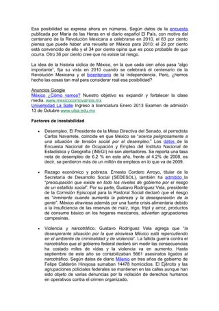 Esa posibilidad se expresa ahora en números. Según datos de la encuesta
publicada por María de las Heras en el diario español El País, con motivo del
centenario de la Revolución Mexicana a celebrarse en 2010, el 63 por ciento
piensa que puede haber una revuelta en México para 2010; el 29 por ciento
está convencido de ello y el 34 por ciento opina que es poco probable de que
ocurra. Otro 36 por ciento cree que no existe tal riesgo.

La idea de la historia cíclica de México, en la que cada cien años pasa “algo
importante”, fija su vista en 2010 cuando se celebrará el centenario de la
Revolución Mexicana y el bicentenario de la Independencia. Pero, ¿hemos
hecho las cosas tan mal para considerar real esa posibilidad?

Anuncios Google
México ¿Cómo vamos? Nuestro objetivo es expandir y fortalecer la clase
media. www.mexicocomovamos.mx
Universidad La Salle Ingreso a licenciatura Enero 2013 Examen de admisión
13 de Octubre www.ulsa.edu.mx

Factores de inestabilidad

   •   Desempleo. El Presidente de la Mesa Directiva del Senado, el perredista
       Carlos Navarrete, coincide en que México se “acerca peligrosamente a
       una situación de tensión social por el desempleo.” Los datos de la
       Encuesta Nacional de Ocupación y Empleo del Instituto Nacional de
       Estadística y Geografía (INEGI) no son alentadores. Se reporta una tasa
       neta de desempleo de 6.2 % en este año, frente al 4.2% de 2008, es
       decir, se perdieron más de un millón de empleos en lo que va de 2009.

   •   Rezago económico y pobreza. Ernesto Cordero Arroyo, titular de la
       Secretaría de Desarrollo Social (SEDESOL), también ha admitido la
       “preocupación que existe en todo los niveles de gobierno por el riesgo
       de un estallido social”. Por su parte, Gustavo Rodríguez Vela, presidente
       de la Comisión Episcopal para la Pastoral Social declaró que el riesgo
       es “inminente cuando aumenta la pobreza y la desesperación de la
       gente”. México atraviesa además por una fuerte crisis alimentaria debido
       a la insuficiencia de las reservas de maíz, trigo, frijol y arroz, productos
       de consumo básico en los hogares mexicanos, advierten agrupaciones
       campesinas.

   •   Violencia y narcotráfico. Gustavo Rodríguez Vela agrega que “la
       desesperante situación por la que atraviesa México está repercutiendo
       en el ambiente de criminalidad y de violencia”. La fallida guerra contra el
       narcotráfico que el gobierno federal declaró sin medir las consecuencias
       ha costado miles de vidas y la violencia va en aumento. Hasta
       septiembre de este año se contabilizaban 5661 asesinatos ligados al
       narcotráfico. Según datos de diario Milenio en tres años de gobierno de
       Felipe Calderón Hinojosa sumaban 14478 homicidios. El Ejército y las
       agrupaciones policiales federales se mantienen en las calles aunque han
       sido objeto de varias denuncias por la violación de derechos humanos
       en operativos contra el crimen organizado.
 