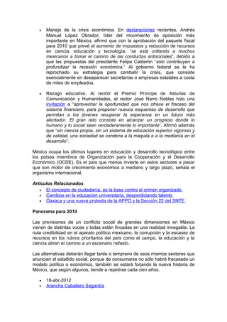 •   Manejo de la crisis económica. En declaraciones recientes, Andrés
       Manuel López Obrador, líder del movimiento de oposición más
       importante en México, afirmó que con la aprobación del paquete fiscal
       para 2010 que prevé el aumento de impuestos y reducción de recursos
       en ciencia, educación y tecnología, “se está orillando a muchos
       mexicanos a tomar el camino de las conductas antisociales”, debido a
       que las propuestas del presidente Felipe Calderón “sólo contribuyen a
       profundizar la recesión económica.” Al gobierno federal se le ha
       reprochado su estrategia para combatir la crisis, que consiste
       esencialmente en desaparecer secretarías o empresas estatales a costa
       de miles de empleados.

   •   Rezago educativo. Al recibir el Premio Príncipe de Asturias de
       Comunicación y Humanidades, el rector José Narro Robles hizo una
       invitación a “aprovechar la oportunidad que nos ofrece el fracaso del
       sistema financiero, para proponer nuevos esquemas de desarrollo que
       permitan a los jóvenes recuperar la esperanza en un futuro más
       alentador. El gran reto consiste en alcanzar un progreso donde lo
       humano y lo social sean verdaderamente lo importante”. Afirmó además
       que “sin ciencia propia, sin un sistema de educación superior vigoroso y
       de calidad, una sociedad se condena a la maquila o a la medianía en el
       desarrollo”.

México ocupa los últimos lugares en educación y desarrollo tecnológico entre
los países miembros de Organización para la Cooperación y el Desarrollo
Económico (OCDE). Es el país que menos invierte en estos sectores a pesar
que son motor de crecimiento económico a mediano y largo plazo, señala el
organismo internacional.

Artículos Relacionados
   • El concepto de ciudadanía, es la base contra el crimen organizado
   • Cambios en la educación universitaria, desperdiciando talento
   • Oaxaca y una nueva protesta de la APPO y la Sección 22 del SNTE

Panorama para 2010

Las previsiones de un conflicto social de grandes dimensiones en México
vienen de distintas voces y todas están fincadas en una realidad innegable. La
nula credibilidad en el aparato político mexicano, la corrupción y la escasez de
recursos en los rubros prioritarios del país como el campo, la educación y la
ciencia abren el camino a un escenario nefasto.

Las alternativas deberán llegar tarde o temprano de esos mismos sectores que
anuncian el estallido social, porque de consumarse no sólo habrá fracasado un
modelo político o económico, también se estará forjando la nueva historia de
México, que según algunos, tiende a repetirse cada cien años.

   •   18-abr-2012
   •   Arancha Caballero Sagardía
 