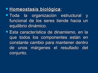  Homeostasis biológicaHomeostasis biológica ::
 Toda la organización estructural yToda la organización estructural y
funcional de los seres tiende hacia unfuncional de los seres tiende hacia un
equilibrio dinámico.equilibrio dinámico.
 Esta característica de dinamismo, en laEsta característica de dinamismo, en la
que todos los componentes están enque todos los componentes están en
constante cambio para mantener dentroconstante cambio para mantener dentro
de unos márgenes el resultado delde unos márgenes el resultado del
conjunto.conjunto.
 
