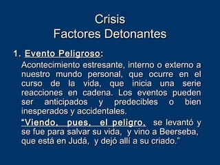 CrisisCrisis
Factores DetonantesFactores Detonantes
1.1. Evento PeligrosoEvento Peligroso ::
Acontecimiento estresante, interno o externo aAcontecimiento estresante, interno o externo a
nuestro mundo personal, que ocurre en elnuestro mundo personal, que ocurre en el
curso de la vida, que inicia una seriecurso de la vida, que inicia una serie
reacciones en cadena. Los eventos puedenreacciones en cadena. Los eventos pueden
ser anticipados y predecibles o bienser anticipados y predecibles o bien
inesperados y accidentales.inesperados y accidentales.
““Viendo, pues, el peligro,Viendo, pues, el peligro, se levantó yse levantó y
se fue para salvar su vida, y vino a Beerseba,se fue para salvar su vida, y vino a Beerseba,
que está en Judá, y dejó allí a su criado.”que está en Judá, y dejó allí a su criado.”
 