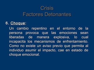 CrisisCrisis
Factores DetonantesFactores Detonantes
6.6. ChoqueChoque::
Un cambio repentino en el entorno de laUn cambio repentino en el entorno de la
persona provoca que las emociones seanpersona provoca que las emociones sean
liberadas de manera explosiva, lo cualliberadas de manera explosiva, lo cual
incapacita los mecanismos de enfrentamiento.incapacita los mecanismos de enfrentamiento.
Como no existe un aviso previo que permita alComo no existe un aviso previo que permita al
individuo asumir el impacto, cae en estado deindividuo asumir el impacto, cae en estado de
choque emocional.choque emocional.
 