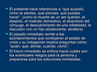  El presente hace referencias a “qué sucedió,El presente hace referencias a “qué sucedió,
cómo te sientes, qué piensas, qué puedescómo te sientes, qué piensas, qué puedes
hacer” (como la muerte de un ser querido, elhacer” (como la muerte de un ser querido, el
despido, el maltrato domestico, el abandono deldespido, el maltrato domestico, el abandono del
cónyuge, el descubrimiento de una infidelidad, lacónyuge, el descubrimiento de una infidelidad, la
discusión con un hijo adolescente, etcétera).discusión con un hijo adolescente, etcétera).
 El pasado inmediato remite a losEl pasado inmediato remite a los
acontecimientos que condujeron al estado deacontecimientos que condujeron al estado de
crisis y su indagación implica preguntas cómo:crisis y su indagación implica preguntas cómo:
“quién, qué, dónde, cuándo, cómo”;“quién, qué, dónde, cuándo, cómo”;
 El futuro inmediato se enfoca hacia cuáles sonEl futuro inmediato se enfoca hacia cuáles son
los eventuales riesgos para la persona ylos eventuales riesgos para la persona y
prepararse para las soluciones inmediatas.prepararse para las soluciones inmediatas.
 