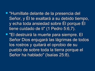  "Humíllate delante de la presencia del"Humíllate delante de la presencia del
Señor, y Él te exaltará a su debido tiempo,Señor, y Él te exaltará a su debido tiempo,
y echa toda ansiedad sobre Él porque Ély echa toda ansiedad sobre Él porque Él
tiene cuidado de ti" (1 Pedro 5:6,7).tiene cuidado de ti" (1 Pedro 5:6,7).
 "El destruirá la muerte para siempre. El"El destruirá la muerte para siempre. El
Señor Dios enjugará las lágrimas de todosSeñor Dios enjugará las lágrimas de todos
los rostros y quitará el oprobio de sulos rostros y quitará el oprobio de su
pueblo de sobre toda la tierra porque elpueblo de sobre toda la tierra porque el
Señor ha hablado" (Isaías 25:8).Señor ha hablado" (Isaías 25:8).
 