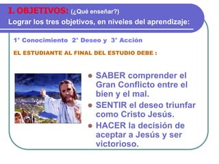  SABER comprender el
Gran Conflicto entre el
bien y el mal.
 SENTIR el deseo triunfar
como Cristo Jesús.
 HACER la decisión de
aceptar a Jesús y ser
victorioso.
1° Conocimiento 2° Deseo y 3° Acción
EL ESTUDIANTE AL FINAL DEL ESTUDIO DEBE :
I. OBJETIVOS: (¿Qué enseñar?)
Lograr los tres objetivos, en niveles del aprendizaje:
 