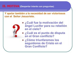 Y apelar también a la necesidad de ser victoriosos
con el Señor Jesucristo.
II. MOTIVA (Despertar interés con preguntas)
 ¿Cuál fue la motivación del
ángel Lucifer para su rebelión
en el cielo?
 ¿Cuál es el punto de disputa
en el Gran conflicto?
 ¿Cómo triunfaremos los
seguidores de Cristo en el
Gran Conflicto?
 