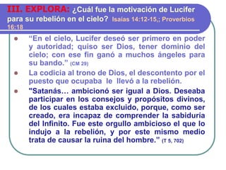  “En el cielo, Lucifer deseó ser primero en poder
y autoridad; quiso ser Dios, tener dominio del
cielo; con ese fin ganó a muchos ángeles para
su bando.” (CM 29)
 La codicia al trono de Dios, el descontento por el
puesto que ocupaba le llevó a la rebelión.
 "Satanás… ambicionó ser igual a Dios. Deseaba
participar en los consejos y propósitos divinos,
de los cuales estaba excluido, porque, como ser
creado, era incapaz de comprender la sabiduría
del Infinito. Fue este orgullo ambicioso el que lo
indujo a la rebelión, y por este mismo medio
trata de causar la ruina del hombre.” (T 5, 702)
III. EXPLORA: ¿Cuál fue la motivación de Lucifer
para su rebelión en el cielo? Isaías 14:12-15,; Proverbios
16:18
 