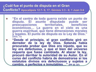 “En el centro de toda guerra existe un punto de
disputa. El asunto disputado puede ser
preocupaciones territoriales, beneficios
económicos… La guerra en el cielo es una
guerra espiritual, que tiene dimensiones morales
y legales. El punto de disputa es la Ley de Dios.”
(GES, 13)
 “Desde el principio, el gran conflicto giró en
derredor de la ley de Dios. Satanás había
procurado probar que Dios era injusto, que su
ley era defectuosa, y que el bien del universo
requería que fuese cambiada. Al atacar la ley,
procuró derribar la autoridad de su Autor. En el
curso del conflicto habría de demostrarse si los
estatutos divinos era defectuosos y sujetos a
cambio, o perfectos e inmutables…” (PP 55 -57)
¿Cuál fue el punto de disputa en el Gran
Conflicto? Apocalipsis 12:7- 9, 17; Génisis 3:3 - 6; 1 Juan 3:4
 