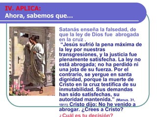 Satanás enseña la falsedad, de
que la ley de Dios fue abrogada
en la cruz .
“Jesús sufrió la pena máxima de
la ley por nuestras
transgresiones, y la justicia fue
plenamente satisfecha. La ley no
está abrogada; no ha perdido ni
una jota de su fuerza. Por el
contrario, se yergue en santa
dignidad, porque la muerte de
Cristo en la cruz testifica de su
inmutabilidad. Sus demandas
han sido satisfechas, su
autoridad mantenida.” (Manus. 31,
1911) Cristo dijo: No he venido a
abrogar. ¿Crees a Cristo?
IV. APLICA:
Ahora, sabemos que…
 
