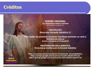 Créditos
DISEÑO ORIGINAL
Lic. Alejandrino Halire Ccahuana
http://mhalire.wordpress.com
Distribución
Recursos Escuela Sabática ©
Para recibir las próximas lecciones inscríbase enviando un mail a:
rdch@arnet.com.ar
Asunto: Lecciones en Powerpoint
RECURSOS ESCUELA SABATICA
Recursos gratuitos para la Escuela Sabática
http://ar.groups.yahoo.com/group/Comentarios_EscuelaSabatica
http://groups.google.com.ar/group/escuela-sabatica?hl=es
http://groups.google.com.ar/group/escuela-sabatica-ppt?hl=es
 