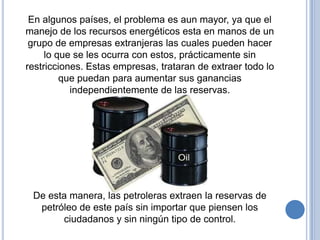 En algunos países, el problema es aun mayor, ya que el
manejo de los recursos energéticos esta en manos de un
 grupo de empresas extranjeras las cuales pueden hacer
     lo que se les ocurra con estos, prácticamente sin
restricciones. Estas empresas, trataran de extraer todo lo
         que puedan para aumentar sus ganancias
           independientemente de las reservas.




 De esta manera, las petroleras extraen la reservas de
  petróleo de este país sin importar que piensen los
       ciudadanos y sin ningún tipo de control.
 