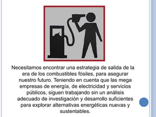 Necesitamos encontrar una estrategia de salida de la
     era de los combustibles fósiles, para asegurar
   nuestro futuro. Teniendo en cuenta que las mega
   empresas de energía, de electricidad y servicios
       públicos, siguen trabajando sin un análisis
  adecuado de investigación y desarrollo suficientes
    para explorar alternativas energéticas nuevas y
                      sustentables.
 