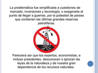 La problemática fue simplificada a cuestiones de
 mercado, inversiones y tecnología, o exagerada al
punto de llegar a guerras, por la potestad de países
    que contienen las últimas grandes reservas
                    petrolíferas.




  Pareciera ser que los expertos, economistas, e
  incluso presidentes, desconocen o ignoran las
     leyes de la naturaleza y de nuestra gran
      dependencia de los recursos naturales.
 