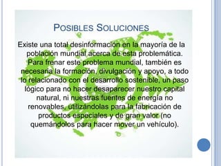 POSIBLES SOLUCIONES
Existe una total desinformación en la mayoría de la
    población mundial acerca de esta problemática.
    Para frenar este problema mundial, también es
 necesaria la formación, divulgación y apoyo, a todo
 lo relacionado con el desarrollo sostenible, un paso
   lógico para no hacer desaparecer nuestro capital
       natural, ni nuestras fuentes de energía no
    renovables, utilizándolas para la fabricación de
        productos especiales y de gran valor (no
     quemándolos para hacer mover un vehículo).
 