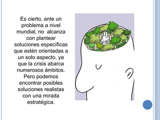 Es cierto, ante un
   problema a nivel
 mundial, no alcanza
     con plantear
soluciones específicas
que estén orientadas a
 un solo aspecto, ya
 que la crisis abarca
 numerosos ámbitos.
    Pero podemos
  encontrar posibles
 soluciones realistas
    con una mirada
      estratégica.
 