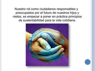 Nuestro rol como ciudadanos responsables y
  preocupados por el futuro de nuestros hijos y
nietos, es empezar a poner en práctica principios
    de sustentabilidad para la vida cotidiana.
 