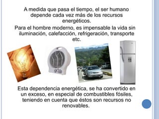 A medida que pasa el tiempo, el ser humano
      depende cada vez más de los recursos
                    energéticos.
Para el hombre moderno, es impensable la vida sin
 iluminación, calefacción, refrigeración, transporte
                        etc.




 Esta dependencia energética, se ha convertido en
  un exceso, en especial de combustibles fósiles,
   teniendo en cuenta que éstos son recursos no
                   renovables.
 