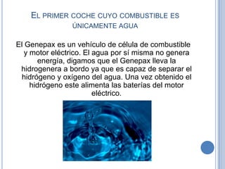 EL PRIMER COCHE CUYO COMBUSTIBLE ES
                ÚNICAMENTE AGUA

El Genepax es un vehículo de célula de combustible
   y motor eléctrico. El agua por sí misma no genera
        energía, digamos que el Genepax lleva la
 hidrogenera a bordo ya que es capaz de separar el
 hidrógeno y oxígeno del agua. Una vez obtenido el
     hidrógeno este alimenta las baterías del motor
                         eléctrico.
 