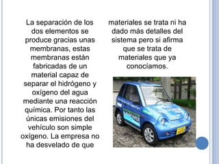 La separación de los    materiales se trata ni ha
   dos elementos se        dado más detalles del
 produce gracias unas      sistema pero si afirma
   membranas, estas            que se trata de
   membranas están           materiales que ya
    fabricadas de un            conocíamos.
   material capaz de
 separar el hidrógeno y
   oxígeno del agua
 mediante una reacción
 química. Por tanto las
  únicas emisiones del
  vehículo son simple
oxígeno. La empresa no
  ha desvelado de que
 
