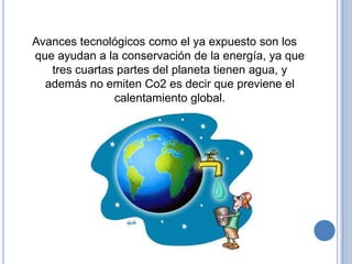 Avances tecnológicos como el ya expuesto son los
que ayudan a la conservación de la energía, ya que
   tres cuartas partes del planeta tienen agua, y
  además no emiten Co2 es decir que previene el
               calentamiento global.
 