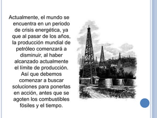 Actualmente, el mundo se
  encuentra en un periodo
   de crisis energética, ya
 que al pasar de los años,
 la producción mundial de
    petróleo comenzará a
      disminuir, al haber
  alcanzado actualmente
   el límite de producción.
       Así que debemos
     comenzar a buscar
 soluciones para ponerlas
  en acción, antes que se
  agoten los combustibles
      fósiles y el tiempo.
 