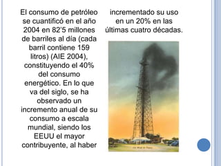 El consumo de petróleo       incrementado su uso
 se cuantificó en el año        en un 20% en las
 2004 en 82’5 millones      últimas cuatro décadas.
 de barriles al día (cada
   barril contiene 159
    litros) (AIE 2004),
  constituyendo el 40%
        del consumo
  energético. En lo que
   va del siglo, se ha
       observado un
incremento anual de su
   consumo a escala
   mundial, siendo los
      EEUU el mayor
 contribuyente, al haber
 