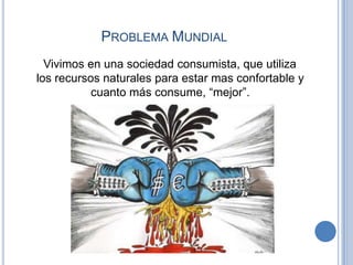 PROBLEMA MUNDIAL
  Vivimos en una sociedad consumista, que utiliza
los recursos naturales para estar mas confortable y
           cuanto más consume, “mejor”.
 