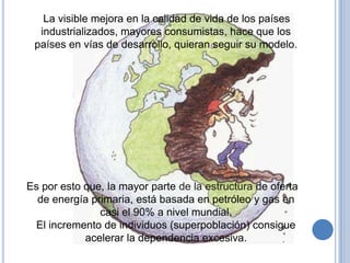 La visible mejora en la calidad de vida de los países
  industrializados, mayores consumistas, hace que los
 países en vías de desarrollo, quieran seguir su modelo.




Es por esto que, la mayor parte de la estructura de oferta
  de energía primaria, está basada en petróleo y gas en
               casi el 90% a nivel mundial.
 El incremento de individuos (superpoblación) consigue
            acelerar la dependencia excesiva.
 