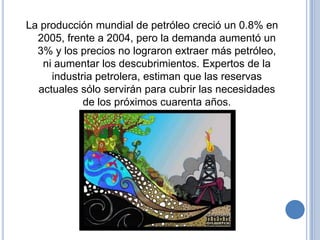La producción mundial de petróleo creció un 0.8% en
  2005, frente a 2004, pero la demanda aumentó un
  3% y los precios no lograron extraer más petróleo,
   ni aumentar los descubrimientos. Expertos de la
     industria petrolera, estiman que las reservas
  actuales sólo servirán para cubrir las necesidades
            de los próximos cuarenta años.
 