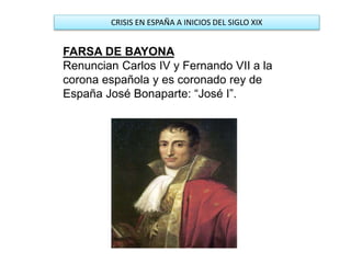 CRISIS EN ESPAÑA A INICIOS DEL SIGLO XIX
FARSA DE BAYONA
Renuncian Carlos IV y Fernando VII a la
corona española y es coronado rey de
España José Bonaparte: “José I”.
 