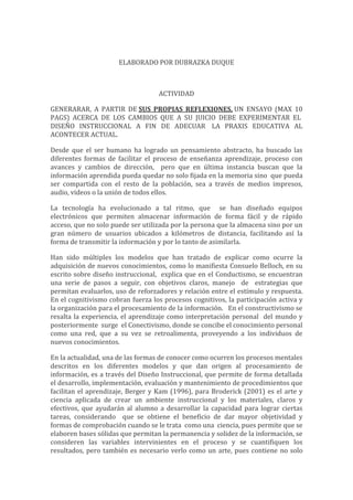 ELABORADO POR DUBRAZKA DUQUE
ACTIVIDAD
GENERARAR, A PARTIR DE SUS PROPIAS REFLEXIONES, UN ENSAYO (MAX 10
PAGS) ACERCA DE LOS CAMBIOS QUE A SU JUICIO DEBE EXPERIMENTAR EL
DISEÑO INSTRUCCIONAL A FIN DE ADECUAR LA PRAXIS EDUCATIVA AL
ACONTECER ACTUAL.
Desde que el ser humano ha logrado un pensamiento abstracto, ha buscado las
diferentes formas de facilitar el proceso de enseñanza aprendizaje, proceso con
avances y cambios de dirección, pero que en última instancia buscan que la
información aprendida pueda quedar no solo fijada en la memoria sino que pueda
ser compartida con el resto de la población, sea a través de medios impresos,
audio, videos o la unión de todos ellos.
La tecnología ha evolucionado a tal ritmo, que se han diseñado equipos
electrónicos que permiten almacenar información de forma fácil y de rápido
acceso, que no solo puede ser utilizada por la persona que la almacena sino por un
gran número de usuarios ubicados a kilómetros de distancia, facilitando así la
forma de transmitir la información y por lo tanto de asimilarla.
Han sido múltiples los modelos que han tratado de explicar como ocurre la
adquisición de nuevos conocimientos, como lo manifiesta Consuelo Belloch, en su
escrito sobre diseño instruccional, explica que en el Conductismo, se encuentran
una serie de pasos a seguir, con objetivos claros, manejo de estrategias que
permitan evaluarlos, uso de reforzadores y relación entre el estímulo y respuesta.
En el cognitivismo cobran fuerza los procesos cognitivos, la participación activa y
la organización para el procesamiento de la información. En el constructivismo se
resalta la experiencia, el aprendizaje como interpretación personal del mundo y
posteriormente surge el Conectivismo, donde se concibe el conocimiento personal
como una red, que a su vez se retroalimenta, proveyendo a los individuos de
nuevos conocimientos.
En la actualidad, una de las formas de conocer como ocurren los procesos mentales
descritos en los diferentes modelos y que dan origen al procesamiento de
información, es a través del Diseño Instruccional, que permite de forma detallada
el desarrollo, implementación, evaluación y mantenimiento de procedimientos que
facilitan el aprendizaje, Berger y Kam (1996), para Broderick (2001) es el arte y
ciencia aplicada de crear un ambiente instruccional y los materiales, claros y
efectivos, que ayudarán al alumno a desarrollar la capacidad para lograr ciertas
tareas, considerando que se obtiene el beneficio de dar mayor objetividad y
formas de comprobación cuando se le trata como una ciencia, pues permite que se
elaboren bases sólidas que permitan la permanencia y solidez de la información, se
consideren las variables intervinientes en el proceso y se cuantifiquen los
resultados, pero también es necesario verlo como un arte, pues contiene no solo
 