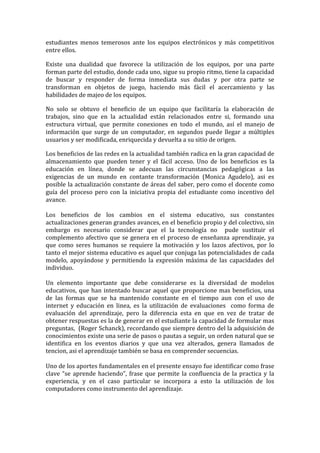 estudiantes menos temerosos ante los equipos electrónicos y más competitivos
entre ellos.
Existe una dualidad que favorece la utilización de los equipos, por una parte
forman parte del estudio, donde cada uno, sigue su propio ritmo, tiene la capacidad
de buscar y responder de forma inmediata sus dudas y por otra parte se
transforman en objetos de juego, haciendo más fácil el acercamiento y las
habilidades de majeo de los equipos.
No solo se obtuvo el beneficio de un equipo que facilitaría la elaboración de
trabajos, sino que en la actualidad están relacionados entre si, formando una
estructura virtual, que permite conexiones en todo el mundo, así el manejo de
información que surge de un computador, en segundos puede llegar a múltiples
usuarios y ser modificada, enriquecida y devuelta a su sitio de origen.
Los beneficios de las redes en la actualidad también radica en la gran capacidad de
almacenamiento que pueden tener y el fácil acceso. Uno de los beneficios es la
educación en línea, donde se adecuan las circunstancias pedagógicas a las
exigencias de un mundo en contante transformación (Monica Agudelo), asi es
posible la actualización constante de áreas del saber, pero como el docente como
guía del proceso pero con la iniciativa propia del estudiante como incentivo del
avance.
Los beneficios de los cambios en el sistema educativo, sus constantes
actualizaciones generan grandes avances, en el beneficio propio y del colectivo, sin
embargo es necesario considerar que el la tecnología no pude sustituir el
complemento afectivo que se genera en el proceso de enseñanza aprendizaje, ya
que como seres humanos se requiere la motivación y los lazos afectivos, por lo
tanto el mejor sistema educativo es aquel que conjuga las potencialidades de cada
modelo, apoyándose y permitiendo la expresión máxima de las capacidades del
individuo.
Un elemento importante que debe considerarse es la diversidad de modelos
educativos, que han intentado buscar aquel que proporcione mas beneficios, una
de las formas que se ha mantenido constante en el tiempo aun con el uso de
internet y educación en linea, es la utilización de evaluaciones como forma de
evaluación del aprendizaje, pero la diferencia esta en que en vez de tratar de
obtener respuestas es la de generar en el estudiante la capacidad de formular mas
preguntas, (Roger Schanck), recordando que siempre dentro del la adquisición de
conocimientos existe una serie de pasos o pautas a seguir, un orden natural que se
identifica en los eventos diarios y que una vez alterados, genera llamados de
tencion, asi el aprendizaje también se basa en comprender secuencias.
Uno de los aportes fundamentales en el presente ensayo fue identificar como frase
clave “se aprende haciendo”, frase que permite la confluencia de la practica y la
experiencia, y en el caso particular se incorpora a esto la utilización de los
computadores como instrumento del aprendizaje.
 