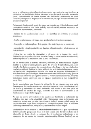 entre si excluyentes, sino al contrario asociarlos para potenciar sus fortalezas y
minimizar sus debilidades. Existe un grupo y una forma de aprender para cada
quien, considerando de forma especial las diferencias particulares de cada
individuo, la capacidad de procesar la información y el tipo de conocimientos que
se desea implantar.
Así, es parte fundamental, seguir los pasos que constituyen el Diseño Instruccional,
pues permite realizar una visión global y sistemática del proceso, abarcando los
elementos intervinientes, como son:
-Análisis de los participantes: donde se identifica el problema y posibles
soluciones.
-Diseño: se plantea una estrategia para producir las instrucciones a seguir.
-Desarrollo: se elaboran planes de la lección y los materiales que se van a usar.
-Implantación e implementación: se divulgan eficientemente y efectivamente las
instrucciones
-Evaluación: se evalúa la efectividad y eficiencia de la instrucción, siendo
formativa, que se produce durante todas las fases y la sumativa que ocurre cuando
se han implantado la instrucción final (Gloria Yukavetsky).
En los últimos años, el sistema educativo, considero, ha dado mostrado un gran
cambio al incluir la tecnología como parte del proceso de aprendizaje, sus pasos
iniciales fue la incorporación de computadores a los hogares de los estudiantes,
con la intención de facilitar la elaboración de las actividades indicadas en clases,
pero pronto los computadores llegaron a las aulas, en pequeños números pero lo
suficiente como para dar origen a la triada estudiante-aula-computador y generar
la curiosidad suficiente que lograría romper la barrera de lo desconocido, haciendo
estudiantes menos temerosos ante los equipos electrónicos y más competitivos
entre ellos.
Existe una dualidad que favorece la utilización de los equipos, por una parte
forman parte del estudio, donde cada uno, sigue su propio ritmo, tiene la capacidad
de buscar y responder de forma inmediata sus dudas y por otra parte se
transforman en objetos de juego, haciendo más fácil el acercamiento y las
habilidades de majeo de los equipos.
No solo se obtuvo el beneficio de un equipo que facilitaría la elaboración de
trabajos, sino que en la actualidad están relacionados entre si, formando una
estructura virtual, que permite conexiones en todo el mundo, así el manejo de
información que surge de un computador, en segundos puede llegar a múltiples
usuarios y ser modificada, enriquecida y devuelta a su sitio de origen.
Los beneficios de las redes en la actualidad también radica en la gran capacidad de
almacenamiento que pueden tener y el fácil acceso. Uno de los beneficios es la
educación en línea, donde se adecuan las circunstancias pedagógicas a las
exigencias de un mundo en contante transformación (Monica Agudelo), asi es
 
