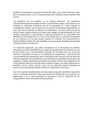 posible la actualización constante de áreas del saber, pero como el docente como
guía del proceso pero con la iniciativa propia del estudiante como incentivo del
avance.
Los beneficios de los cambios en el sistema educativo, sus constantes
actualizaciones generan grandes avances, en el beneficio propio y del colectivo, sin
embargo es necesario considerar que el la tecnología no pude sustituir el
complemento afectivo que se genera en el proceso de enseñanza aprendizaje, ya
que como seres humanos se requiere la motivación y los lazos afectivos, por lo
tanto el mejor sistema educativo es aquel que conjuga las potencialidades de cada
modelo, apoyándose y permitiendo la expresión máxima de las capacidades del
individuo, la educación entra en crisis en la medida que no considera la totalidad
de los recursos con los que cuenta, cuando no reconoce las características y
potencialidades propias de cada individuo, que en conjunto fortalecen la sociedad
y la hacen diversa y productiva.
Un elemento importante que debe considerarse es la diversidad de modelos
educativos, que han intentado buscar aquel que proporcione más beneficios, una
de las formas que se ha mantenido constante en el tiempo aun con el uso de
internet y educación en linea, es la utilización de evaluaciones como forma de
reconocimiento del aprendizaje, pero la diferencia está en que en vez de tratar de
obtener respuestas es la de generar en el estudiante la capacidad de formular más
preguntas, (Roger Schanck), recordando que siempre dentro de la adquisición de
conocimientos existe una serie de pasos o pautas a seguir, un orden natural que se
identifica en los eventos diarios y que una vez alterados, genera llamados de
tencion, asi el aprendizaje también se basa en comprender secuencias.
Uno de los aportes fundamentales en el presente ensayo fue identificar como frase
clave “se aprende haciendo”, frase que permite la confluencia de la practica y la
experiencia, y en el caso particular se incorpora a esto la utilización de los
computadores como instrumento del aprendizaje.
 