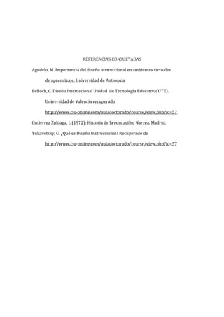 REFERENCIAS CONSULTADAS
Agudelo, M. Importancia del diseño instruccional en ambientes virtuales
de aprendizaje. Universidad de Antioquia
Belloch, C. Diseño Instruccional Unidad de Tecnología Educativa(UTE).
Universidad de Valencia recuperado
http://www.ciu-online.com/auladoctorado/course/view.php?id=57
Gutierrez Zuloaga, I. (1972): Historia de la educación. Narcea. Madrid.
Yukavetsky, G. ¿Qué es Diseño Instruccional? Recuperado de
http://www.ciu-online.com/auladoctorado/course/view.php?id=57
 