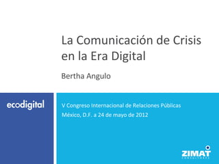 La	
  Comunicación	
  de	
  Crisis	
  
en	
  la	
  Era	
  Digital	
  
	
  
Bertha	
  Angulo	
  


 V	
  Congreso	
  Internacional	
  de	
  Relaciones	
  Públicas	
  
 México,	
  D.F.	
  a	
  24	
  de	
  mayo	
  de	
  2012	
  
 