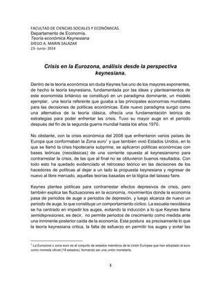 1
FACULTAD DE CIENCIAS SOCIALES Y ECONÓMICAS.
Departamento de Economía.
Teoría económica Keynesiana
DIEGO A. MARIN SALAZAR
23- Junio- 2014
Crisis en la Eurozona, análisis desde la perspectiva
keynesiana.
Dentro de la teoría económica sin duda Keynes fue uno de los mayores exponentes,
de hecho la teoría keynesiana, fundamentada por las ideas y planteamientos de
este economista británico se constituyó en un paradigma dominante, un modelo
ejemplar, una teoría referente que guiaba a las principales economías mundiales
para las decisiones de políticas económicas. Este nuevo paradigma surgió como
una alternativa de la teoría clásica, ofrecía una fundamentación teórica de
estrategias para poder enfrentar las crisis. Tuvo su mayor auge en el periodo
después del fin de la segunda guerra mundial hasta los años 1970.
No obstante, con la crisis económica del 2008 que enfrentaron varios países de
Europa que conformaban la Zona euro1 y que también vivió Estados Unidos, en lo
que se llamó la crisis hipotecaria subprime, se aplicaron políticas económicas con
bases teóricas (neoclásicas) de una corriente opuesta al keynesianismo para
contrarrestar la crisis, de las que al final no se obtuvieron buenos resultados. Con
todo esto ha quedado evidenciado el retroceso teórico en las decisiones de los
hacedores de políticas al dejar a un lado la propuesta keynesiana y regresar de
nuevo al libre mercado, aquellas teorías basadas en la lógica del laissez faire.
Keynes plantea políticas para contrarrestar efectos depresivos de crisis, pero
también explica las fluctuaciones en la economía, movimientos donde la economía
pasa de periodos de auge a periodos de depresión, y luego alcanza de nuevo un
periodo de auge, lo que constituye un comportamiento cíclico. La escuela neoclásica
se ha centrado en impedir los auges, evitando la inducción a lo que Keynes llama
semidepresiones, es decir, no permite periodos de crecimiento como medida ante
una inminente posterior caída de la economía. Esta postura es precisamente lo que
la teoría keynesiana critica, la falta de esfuerzo en permitir los auges y evitar las
1
La Eurozona o zona euro es el conjunto de estados miembros de la Unión Europea que han adoptado el euro
como moneda oficial (18 estados), formando así una unión monetaria.
 